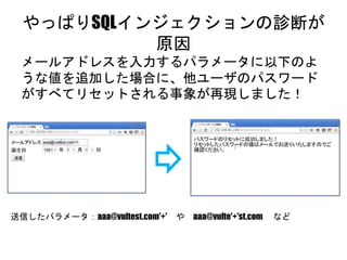 やっぱりSQLインジェクションの診断が原因
メールアドレスを入力するパラメータに以下のような値
を追加した場合に、他ユーザのパスワードがすべてリ
セットされる事象が再現しました！
送信したパラメータ：aaa@vultest.com'+' や aaa@vulte'+'st.com など
 