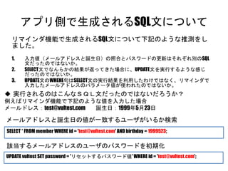 アプリ側で生成されるSQL文について
リマインダ機能で生成されるSQL文について下記のような推測をしました。
1. 入力値（メールアドレスと誕生日）の照合とパスワードの更新はそれぞれ別のSQL文だった
のではないか。
2. SELECT文でなんらかの結果が返ってきた場合に、UPDATE文を実行するような感じだった
のではないか。
3. UPDATE文のWHEHE句はSELECT文の実行結果を利用したわけではなく、リマインダで入力
したメールアドレスのパラメータ値が使われたのではないか。
SELECT * FROM member WHERE id = 'test@vultest.com' AND birthday = 1999523;
UPDATE vultest SET password = 'リセットするパスワード値' WHERE id = 'test@vultest.com';
 実行されるのはこんなＳＱＬ文だったのではないだろうか？
例えばリマインダ機能で下記のような値を入力した場合
メールドレス：test@vultest.com 誕生日：1999年5月23日
メールアドレスと誕生日の値が一致するユーザがいるか検索
該当するメールアドレスのユーザのパスワードを初期化
 