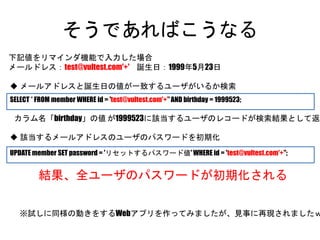 そうであればこうなる
SELECT * FROM member WHERE id = 'test@vultest.com'+'' AND birthday = 1999523;
UPDATE member SET password = 'リセットするパスワード値' WHERE id = 'test@vultest.com'+'';
下記値をリマインダ機能で入力した場合
メールドレス：test@vultest.com'+' 誕生日：1999年5月23日
カラム名「birthday」の値 が1999523に該当するユーザのレコードが検索結果として返る
結果、全ユーザのパスワードが初期化される
 メールアドレスと誕生日の値が一致するユーザがいるか検索
 該当するメールアドレスのユーザのパスワードを初期化
※試しに同様の動きをするWebアプリを作ってみましたが、見事に再現されましたｗ
 