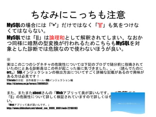 ちなみにこっちも注意
MySQLの場合には「'+'」だけではなく「'||'」も気をつけなくてはなら
ない。
MySQLでは「||」は論理和として解釈されてしまい、なおかつ同様
に暗黙の型変換が行われるためこちらもMySQLを対象とした診
断では危険なので使わないほうが良い。
※
実はこの二つのシグネチャの危険性については下記のブログで随分前に指摘されていたの
にとある診断員はこの件が起こった後に気づきました。。。（読んでたのにorz...）SQLイン
ジェクションの検出方法についてすごく詳細な記載があるので興味がある方は必見です！
T.Teradaの日記 自作検査ツール - SQLインジェクション編
http://d.hatena.ne.jp/teracc/20090531
また、またまたabentさんの「Webアプリって奥が深いんです。」でMySQL での「||」の危険性に
ついて詳しく検証されていますので詳しくはそちらを参照ください。
「Webアプリって奥が深いんです。」
http://www.slideshare.net/abend_cve_9999_0001/web-22186183
 