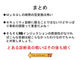 まとめ
ＭｙＳＱＬの暗黙の型変換は怖い
セキュリティ診断に限ることではないけどやっぱり事前
の調整って重要だよね！
そもそもSQLインジェクションの脆弱性がなければこん
な悲劇は起こらなかったわけなのでちゃんと対策しま
しょう。
とある診断員の戦いはその後も続く
 