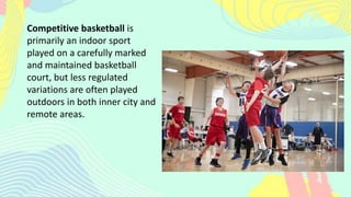 Competitive basketball is
primarily an indoor sport
played on a carefully marked
and maintained basketball
court, but less regulated
variations are often played
outdoors in both inner city and
remote areas.
 