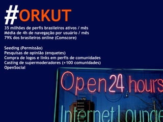 ORKUT 35 milhões de perfis brasileiros ativos / mês Média de 4h de navegação por usuário / mês 79% dos brasileiros online (Comscore) Seeding (Permissão) Pesquisas de opinião (enquetes) Compra de logos e links em perfis de comunidades Casting de supermoderadores (+100 comunidades) OpenSocial # 