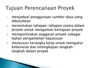 1. menjadwal penggunaan sumber daya yang
dibutuhkan
2. menentukan tahapan-tahapan utama dalam
proyek untuk mengamati kemajuan proyek
3. memperkirakan anggaran proyek sebagai
bahan pengambilan keputusan
4. menyusun kerangka kerja untuk mengukur
kebenaran dan kelengkapan langkah-
langkah dalam proyek
 