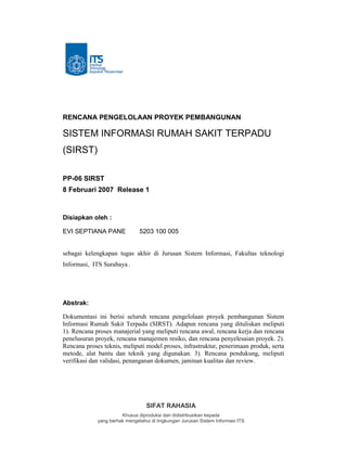 SIFAT RAHASIA
Khusus diproduksi dan didistribusikan kepada
yang berhak mengetahui di lingkungan Jurusan Sistem Informasi ITS
RENCANA PENGELOLAAN PROYEK PEMBANGUNAN
SISTEM INFORMASI RUMAH SAKIT TERPADU
(SIRST)
PP-06 SIRST
8 Februari 2007 Release 1
Disiapkan oleh :
EVI SEPTIANA PANE 5203 100 005
sebagai kelengkapan tugas akhir di Jurusan Sistem Informasi, Fakultas teknologi
Informasi, ITS Surabaya .
Abstrak:
Dokumentasi ini berisi seluruh rencana pengelolaan proyek pembangunan Sistem
Informasi Rumah Sakit Terpadu (SIRST). Adapun rencana yang dituliskan meliputi
1). Rencana proses manajerial yang meliputi rencana awal, rencana kerja dan rencana
penelusuran proyek, rencana manajemen resiko, dan rencana penyelesaian proyek. 2).
Rencana proses teknis, meliputi model proses, infrastruktur, penerimaan produk, serta
metode, alat bantu dan teknik yang digunakan. 3). Rencana pendukung, meliputi
verifikasi dan validasi, penanganan dokumen, jaminan kualitas dan review.
 