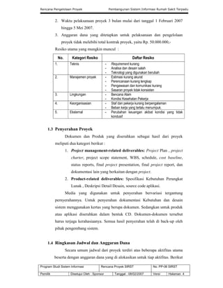 Rencana Pengelolaan Proyek Pembangunan Sistem Informasi Rumah Sakit Terpadu
Program Studi Sistem Informasi Rencana Proyek SIRST No. PP-06 SIRST
Pemilik Disetujui Oleh : Sponsor Tanggal : 08/02/2007 Versi Halaman 4
2. Waktu pelaksanaan proyek 3 bulan mulai dari tanggal 1 Februari 2007
hingga 5 Mei 2007.
3. Anggaran dana yang ditetapkan untuk pelaksanaan dan pengelolaan
proyek tidak melebihi total kontrak proyek, yaitu Rp. 50.000.000,-
Resiko utama yang mungkin muncul :
No. Kategori Resiko Daftar Resiko
1. Teknis - Requirement kurang
- Analisa dan desain salah
- Teknologi yang digunakan berubah
2. Manajemen proyek - Estimasi kurang akurat
- Perencanaan kurang lengkap
- Pengawasan dan komunikasi kurang
- Sasaran proyek tidak konsisten
3. Lingkungan - Bencana Alam
- Kondisi Kesehatan Pekerja
4. Keorganisasian - Staf dan pekerja kurang berpengalaman
- Beban kerja yang terlalu menumpuk.
5. Eksternal - Perubahan keuangan akibat kondisi yang tidak
kondusif
1.3 Penyerahan Proyek
Dokumen dan Produk yang diserahkan sebagai hasil dari proyek
meliputi dua kategori berikut :
1. Project management-related deliverables: Project Plan , project
charter, project scope statement, WBS, schedule, cost baseline,
status reports, final project presentation, final project report, dan
dokumentasi lain yang berkaitan dengan project.
2. Product-related deliverables: Spesifikasi Kebutuhan Perangkat
Lunak , Deskripsi Detail Desain, source code aplikasi.
Media yang digunakan untuk penyerahan bervariasi tergantung
pernyerahannya. Untuk penyerahan dokumentasi Kebutuhan dan desain
sistem menggunakan kertas yang berupa dokumen. Sedangkan untuk produk
atau aplikasi diserahkan dalam bentuk CD. Dokumen-dokumen tersebut
harus terjaga kerahasiaanya. Semua hasil penyerahan telah di back-up oleh
pihak pengembang sistem.
1.4 Ringkasan Jadwal dan Anggaran Dana
Secara umum jadwal dari proyek terdiri atas beberapa aktifitas utama
beserta dengan anggaran dana yang di alokasikan untuk tiap aktifitas. Berikut
 