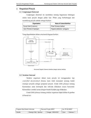 Rencana Pengelolaan Proyek Pembangunan Sistem Informasi Rumah Sakit Terpadu
Program Studi Sistem Informasi Rencana Proyek SIRST No. PP-06 SIRST
Pemilik Disetujui Oleh : Sponsor Tanggal : 08/02/2007 Versi Halaman 7
2. Organisasi Proyek
2.1 Lingkungan Eksternal
Lingkungan eksternal ini membahas tentang bagaimana hubungan
antara team proyek dengan pihak luar. Pihak yang berhubungan dan
mendukung proyek adalah sebagai berikut :
Organization Name of Liaison/Interface
Rumah Sakit (Customer) Pihak Pemesan Aplikasi
User (Pemakai di lapangan) Pegawai pelaksana / pengguna
Yang digambarkan dalam structured diagram berikut :
2.2 Struktur Internal
Struktur organisasi dalam team proyek ini menggunakan tipe
controlled decentralized dimana team telah menunjuk seorang leader
(manajer proyek) sebagai pimpinan proyek. Untuk lebih jelasnya tentang
Komunikasi antar kelompok dan individu dilakukan secara horisontal.
Komunikasi vertikal sesuai dengan hirarki kendali juga dilakukan.
Untuk lebih jelasnya tentang struktur organisasi dapat dilihat di gambar
di bawah ini :
 