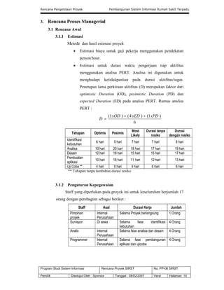 Rencana Pengelolaan Proyek Pembangunan Sistem Informasi Rumah Sakit Terpadu
Program Studi Sistem Informasi Rencana Proyek SIRST No. PP-06 SIRST
Pemilik Disetujui Oleh : Sponsor Tanggal : 08/02/2007 Versi Halaman 10
3. Rencana Proses Managerial
3.1 Rencana Awal
3.1.1 Estimasi
Metode dan hasil estimasi proyek
 Estimasi biaya untuk gaji pekerja menggunakan pendekatan
person/hour.
 Estimasi untuk durasi waktu pengerjaan tiap aktifitas
menggunakan analisa PERT. Analisa ini digunakan untuk
menghadapi ketidakpastian pada durasi aktifitas/tugas.
Penetapan lama perkiraan aktifitas (D) merupakan faktor dari
optimistic Duration (OD), pesimistic Duration (PD) dan
expected Duration (ED) pada analisa PERT. Rumus analisa
PERT :
6
)1()4()1( xPDxEDxOD
D


Tahapan Optimis Pesimis
Most
Likely
Durasi tanpa
resiko
Durasi
dengan resiko
Identifikasi
kebutuhan
6 hari 9 hari 7 hari 7 hari 8 hari
Analisa 10 hari 20 hari 18 hari 17 hari 19 hari
Desain 12 hari 18 hari 15 hari 15 hari 17 hari
Pembuatan
aplikasi
10 hari 18 hari 11 hari 12 hari 13 hari
Uji Coba ** 4 hari 8 hari 6 hari 6 hari 6 hari
** Tahapan tanpa tambahan durasi resiko
3.1.2 Pengaturan Kepegawaian
Staff yang diperlukan pada proyek ini untuk keseluruhan berjumlah 17
orang dengan pembagian sebagai berikut :
Staff Asal Durasi Kerja Jumlah
Pimpinan
proyek
Internal
Perusahaan
Selama Proyek berlangsung 1 Orang
Surveyor Di sewa Selama fase identifikasi
kebutuhan
4 Orang
Analis Internal
Perusahaan
Selama fase analisa dan desain 4 Orang
Programmer Internal
Perusahaan
Selama fase pembangunan
aplikasi dan ujicoba
4 Orang
 