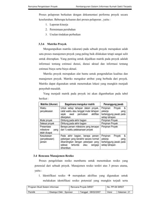 Rencana Pengelolaan Proyek Pembangunan Sistem Informasi Rumah Sakit Terpadu
Program Studi Sistem Informasi Rencana Proyek SIRST No. PP-06 SIRST
Pemilik Disetujui Oleh : Sponsor Tanggal : 08/02/2007 Versi Halaman 21
Proses pelaporan berkaitan dengan dokumentasi performa proyek secara
keseluruhan. Beberapa keluaran dari proses pelaporan , yaitu :
1. Laporan kinerja
2. Permintaan perubahan
3. Usulan tindakan perbaikan
3.3.6 Matriks Proyek
Mengumpulkan matriks (ukuran) pada sebuah proyek merupakan salah
satu proses manajemen proyek yang paling baik dilakukan tetapi sangat sulit
untuk diterapkan. Yang penting untuk dijadikan matrik pada proyek adalah
informasi tentang estimasi durasi, durasi aktual dan informasi tentang
estimasi biaya serta biaya aktual.
Matriks proyek merupakan alat bantu untuk pengendalian kualitas dan
manajemen proyek. Matriks mengukur atribut yang berbeda dari proyek.
Matriks dapat digunakan untuk menemukan lokasi yang mungkin menjadi
penyebab masalah.
Yang menjadi matrik pada proyek ini akan digambarkan pada tabel
berikut :
Matriks (Ukuran) Bagaimana mengukur matrik Penanggung jawab
Waktu
penyelesaian
Untuk setiap tahapan dalam proyek,
catat waktu atau tanggal mulai tahapan
sejak awal permulaan aktifitas
dikerjakan.
Pimpinan Proyek &
pekerja yang
bertanggung jawab pada
setiap tahapan.
Mulai proyek Dihitung pada akhir bagian Pimpinan Proyek
Selesai proyek Dihitung pada akhir bagian Pimpinan Proyek
Presentase
milestone yang
telah dicapai
Berapa persen milestone yang tercapai
dari ¼ waktu pelaksanaan proyek
Pimpinan Proyek
Kesuksesan
(penyelesaian)
persen
Pada akhir bagian, berapa persen
pekerjaan yang berakhir secara normal
dibandingkan dengan pekerjaan yang
selesai tertunda atau sengaja
dihentikan.
Pimpinan Proyek &
pekerja yang
bertanggung jawab pada
setiap tahapan.
3.4 Rencana Manajemen Resiko
Proses pengelolaan resiko membantu untuk menentukan resiko yang
potensial dari sebuah proyek. Manajemen resiko terdiri atas 3 proses utama,
yaitu :
1. Identifikasi resiko  merupakan aktifitas yang digunakan untuk
melakukan identifikasi resiko potensial yang mungkin terjadi serta
 