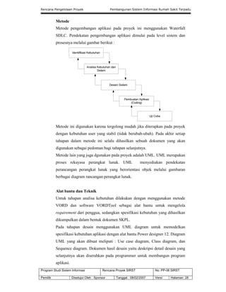 Rencana Pengelolaan Proyek Pembangunan Sistem Informasi Rumah Sakit Terpadu
Program Studi Sistem Informasi Rencana Proyek SIRST No. PP-06 SIRST
Pemilik Disetujui Oleh : Sponsor Tanggal : 08/02/2007 Versi Halaman 28
Metode
Metode pengembangan aplikasi pada proyek ini menggunakan Waterfall
SDLC. Pendekatan pengembangan aplikasi dimulai pada level sistem dan
prosesnya melalui gambar berikut :
Metode ini digunakan karena tergolong mudah jika diterapkan pada proyek
dengan kebutuhan user yang stabil (tidak berubah-ubah). Pada akhir setiap
tahapan dalam metode ini selalu dihasilkan sebuah dokumen yang akan
digunakan sebagai pedoman bagi tahapan selanjutnya.
Metode lain yang juga dgunakan pada proyek adalah UML. UML merupakan
proses rekayasa perangkat lunak. UML menyediakan pendekatan
perancangan perangkat lunak yang berorientasi objek melalui gambaran
berbagai diagram rancangan perangkat lunak.
Alat bantu dan Teknik
Untuk tahapan analisa kebutuhan dilakukan dengan menggunakan metode
VORD dan software VORDTool sebagai alat bantu untuk mengelola
requirement dari penggua, sedangkan spesifikasi kebutuhan yang dihasilkan
dikumpulkan dalam bentuk dokumen SKPL.
Pada tahapan desain menggunakan UML diagram untuk memodelkan
spesifikasi kebutuhan aplikasi dengan alat bantu Power designer 12. Diagram
UML yang akan dibuat meliputi : Use case diagram, Class diagram, dan
Sequence diagram. Dokumen hasil desain yaitu deskripsi detail desain yang
selanjutnya akan diserahkan pada programmer untuk membangun program
aplikasi.
 