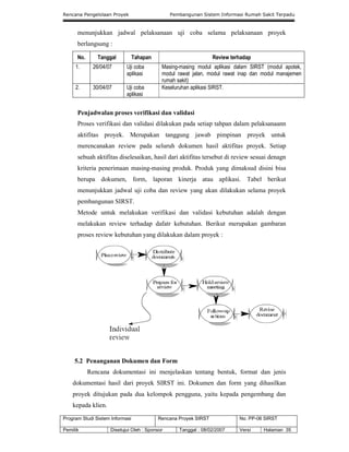 Rencana Pengelolaan Proyek Pembangunan Sistem Informasi Rumah Sakit Terpadu
Program Studi Sistem Informasi Rencana Proyek SIRST No. PP-06 SIRST
Pemilik Disetujui Oleh : Sponsor Tanggal : 08/02/2007 Versi Halaman 35
menunjukkan jadwal pelaksanaan uji coba selama pelaksanaan proyek
berlangsung :
No. Tanggal Tahapan Review terhadap
1. 26/04/07 Uji coba
aplikasi
Masing-masing modul aplikasi dalam SIRST (modul apotek,
modul rawat jalan, modul rawat inap dan modul manajemen
rumah sakit)
2. 30/04/07 Uji coba
aplikasi
Keseluruhan aplikasi SIRST.
Penjadwalan proses verifikasi dan validasi
Proses verifikasi dan validasi dilakukan pada setiap tahpan dalam pelaksanaann
aktifitas proyek. Merupakan tanggung jawab pimpinan proyek untuk
merencanakan review pada seluruh dokumen hasil aktifitas proyek. Setiap
sebuah aktifitas diselesaikan, hasil dari aktifitas tersebut di review sesuai denagn
kriteria penerimaan masing-masing produk. Produk yang dimaksud disini bisa
berupa dokumen, form, laporan kinerja atau aplikasi. Tabel berikut
menunjukkan jadwal uji coba dan review yang akan dilakukan selama proyek
pembangunan SIRST.
Metode untuk melakukan verifikasi dan validasi kebutuhan adalah dengan
melakukan review terhadap dafatr kebutuhan. Berikut merupakan gambaran
proses review kebutuhan yang dilakukan dalam proyek :
5.2 Penanganan Dokumen dan Form
Rencana dokumentasi ini menjelaskan tentang bentuk, format dan jenis
dokumentasi hasil dari proyek SIRST ini. Dokumen dan form yang dihasilkan
proyek ditujukan pada dua kelompok pengguna, yaitu kepada pengembang dan
kepada klien.
 