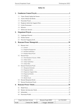 Rencana Pengelolaan Proyek Pembangunan SIRST
Program Studi Sistem Informasi Rencana Proyek SIRST No. PP-06 SIRST
Pemilik Disetujui Oleh : Sponsor Tanggal : 08/02/2007
Daftar Isi
1. Gambaran Umum Proyek............................................................................1
1.1 Tujuan, Ruang Lingkup dan Sasaran ............................................................................................1
1.2 Asumsi, Batasan dan Resiko .........................................................................................................3
1.3 Penyerahan Proyek........................................................................................................................4
1.4 Ringkasan Jadwal dan Anggaran Dana.........................................................................................4
1.5 Evolusi Perencanaan .....................................................................................................................5
1.6 Referensi .......................................................................................................................................6
1.7 Definisi dan Akronim....................................................................................................................6
2. Organisasi Proyek ........................................................................................7
2.1 Lingkungan Eksternal ...................................................................................................................7
2.2 Struktur Internal ............................................................................................................................7
2.3 Peran dan Tanggung Jawab...........................................................................................................8
3. Rencana Proses Managerial.......................................................................10
3.1 Rencana Awal .............................................................................................................................10
3.1.1 .Estimasi.............................................................................................................................................10
3.1.2 .Pengaturan Kepegawaian...................................................................................................................10
3.1.3 .Perolehan Sumberdaya ......................................................................................................................11
3.1.4 .Pelatihan Pekerja Proyek...................................................................................................................11
3.2 Rencana Kerja.............................................................................................................................12
3.2.1 .Work Breakdown Structure (WBS)..................................................................................................12
3.2.2 .Alokasi Jadwal...................................................................................................................................12
3.2.3 .Alokasi Sumberdaya..........................................................................................................................13
3.2.4 .Alokasi Dana .....................................................................................................................................14
3.3 Rencana Penelusuran Poyek........................................................................................................16
3.3.1 .Manajemen Kebutuhan......................................................................................................................16
3.3.2 .Pengawasan Jadwal ...........................................................................................................................16
3.3.3 .Pengawasan Anggaran Dana .............................................................................................................17
3.3.4 .Pengawasan Kualitas.........................................................................................................................19
3.3.5 .Pelaporan...........................................................................................................................................19
3.3.6 .Matriks Proyek ..................................................................................................................................21
3.4 Rencana Manajemen Resiko .......................................................................................................21
3.5 Rencana Penyelesaian Proyek.....................................................................................................25
4. Rencana Proses Teknis...............................................................................26
4.1 Model Proses...............................................................................................................................26
4.2 Metode, Alat bantu dan Teknik...................................................................................................27
4.3 Infrastruktur ................................................................................................................................29
4.4 Penerimaan Produk .....................................................................................................................32
 