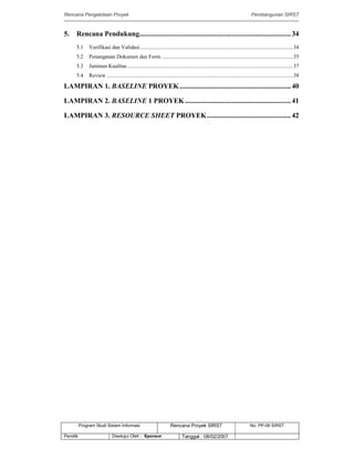 Rencana Pengelolaan Proyek Pembangunan SIRST
Program Studi Sistem Informasi Rencana Proyek SIRST No. PP-06 SIRST
Pemilik Disetujui Oleh : Sponsor Tanggal : 08/02/2007
5. Rencana Pendukung...................................................................................34
5.1 Verifikasi dan Validasi................................................................................................................34
5.2 Penanganan Dokumen dan Form ................................................................................................35
5.3 Jaminan Kualitas .........................................................................................................................37
5.4 Review ........................................................................................................................................38
LAMPIRAN 1. BASELINE PROYEK.............................................................40
LAMPIRAN 2. BASELINE 1 PROYEK..........................................................41
LAMPIRAN 3. RESOURCE SHEET PROYEK..............................................42
 