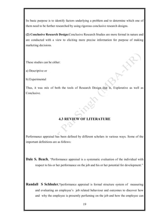 19
Its basic purpose is to identify factors underlying a problem and to determine which one of
them need to be further researched by using rigorous conclusive research designs.
(2) Conclusive Research Design:Conclusive Research Studies are more formal in nature and
are conducted with a view to eliciting more precise information for purpose of making
marketing decisions.
These studies can be either:
a) Descriptive or
b) Experimental
Thus, it was mix of both the tools of Research Design that is, Explorative as well as
Conclusive.
4.3 REVIEW OF LITERATURE
Performance appraisal has been defined by different scholars in various ways. Some of the
important definitions are as follows:
Dale S. Beach, “Performance appraisal is a systematic evaluation of the individual with
respect to his or her performance on the job and his or her potential for development.”
Randall S Schhuler,“performance appraisal is formal structure system of measuring
and evaluating an employee’s job related behaviour and outcomes to discover how
and why the employee is presently perfuming on the job and how the employee can
 