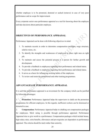 29
whether employee is to be promoted, demoted or sacked (remove) in case of very poor
performance and no scope for improvement.
Every corporate sector uses performance appraisal as a tool for knowing about the employee
and take decisions about particular employee.
OBJECTIVES OF PERFORMANCE APPRAISAL
Performance Appraisal can be done with following objectives in mind:
1. To maintain records in order to determine compensation packages, wage structure,
salaries raises, etc.
2. To identify the strengths and weaknesses of employees to place right men on right
job.
3. To maintain and assess the potential present in a person for further growth and
development.
4. To provide a feedback to employees regarding their performance and related status.
5. To provide a feedback to employees regarding their performance and related status.
6. It serves as a basis for influencing working habits of the employees.
7. To review and retain the promotional and other training programmes.
ADVANTAGES OF PERFORMANCE APPRAISAL
It is said that performance appraisal is an investment for the company which can be justified
by following advantages:
1. Promotion: Performance Appraisal helps the supervisors to chalk out the promotion
programmes for efficient employees. In this regards, inefficient workers can be dismissed or
demoted in case.
2. Compensation: Performance Appraisal helps in chalking out compensation packages
for employees. Merit rating is possible through performance appraisal. Performance
Appraisal tries to give worth to a performance. Compensation packages which include bonus,
high salary rates, extra benefits, allowances and pre-requisites are dependent on performance
appraisal. The criteria should be merit rather than seniority.
 