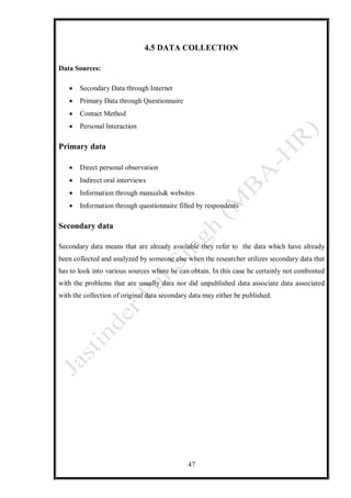 47
4.5 DATA COLLECTION
Data Sources:
 Secondary Data through Internet
 Primary Data through Questionnaire
 Contact Method
 Personal Interaction
Primary data
 Direct personal observation
 Indirect oral interviews
 Information through manuals& websites
 Information through questionnaire filled by respondents
Secondary data
Secondary data means that are already available they refer to the data which have already
been collected and analyzed by someone else when the researcher utilizes secondary data that
has to look into various sources where he can obtain. In this case he certainly not confronted
with the problems that are usually data nor did unpublished data associate data associated
with the collection of original data secondary data may either be published.
 