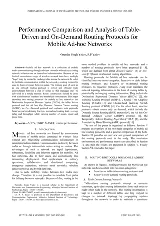 Abstract—Mobile ad hoc network is a collection of mobile
nodes communicating through wireless channels without any existing
network infrastructure or centralized administration. Because of the
limited transmission range of wireless network interfaces, multiple
"hops" may be needed to exchange data across the network. In order
to facilitate communication within the network, a routing protocol is
used to discover routes between nodes. The primary goal of such an
ad hoc network routing protocol is correct and efficient route
establishment between a pair of nodes so that messages may be
delivered in a timely manner. Route construction should be done
with a minimum of overhead and bandwidth consumption. This paper
examines two routing protocols for mobile ad hoc networks– the
Destination Sequenced Distance Vector (DSDV), the table- driven
protocol and the Ad hoc On- Demand Distance Vector routing
(AODV), an On –Demand protocol and evaluates both protocols
based on packet delivery fraction, normalized routing load, average
delay and throughput while varying number of nodes, speed and
pause time.
Keywords—AODV, DSDV, MANET, relative performance
I. INTRODUCTION
OBILE ad hoc networks are formed by autonomous
system of mobile nodes connected by wireless links
without any preexisting communication infrastructure or
centralized administration. Communication is directly between
nodes or through intermediate nodes acting as routers. The
advantages of such a network are rapid deployment,
robustness, flexibility and inherent support for mobility. Ad
hoc networks, due to their quick and economically less
demanding deployment, find applications in military
operations, collaborative and distributed computing,
emergency operations, wireless mesh networks, wireless
sensor networks and hybrid networks.
Due to node mobility, routes between two nodes may
change. Therefore, it is not possible to establish fixed paths
for delivery between networks. Because of this, routing is the
Narendra Singh Yadav is a research scholar in the Department of
Electronics and Communication Engineering, Malaviya National Institute of
Technology, Jaipur – 302017. INDIA.
(Phone: 91-141-2780457; e-mail: narensinghyadav@yahoo.com).
Dr. R. P. Yadav is professor in the Department of Electronics and
Communication Engineering, Malaviya National Institute of Technology,
Jaipur – 302017. INDIA. (e-mail: rpyadav@mnit.ac.in).
most studied problem in mobile ad hoc networks and a
number of routing protocols have been proposed [1-13],
which are derived from either distance-vector [14] or link-
state [15] based on classical routing algorithms.
Routing protocols for Mobile ad hoc networks can be
classified into two main categories: Proactive or table driven
routing protocols and Reactive or on-demand routing
protocols. In proactive protocols, every node maintains the
network topology information in the form of routing tables by
periodically exchanging routing information. They include the
Destination Sequenced Distance Vector (DSDV) [2], the
Wireless Routing Protocol (WRP) [3], Source-Tree Adaptive
Routing (STAR) [5] and Cluster-head Gateway Switch
Routing protocol (CGSR) [4]. On the other hand, reactive
protocols obtain routes only on demand, which include the
Dynamic Source Routing (DSR) protocol [6], the Ad hoc On-
demand Distance Vector (AODV) protocol [7], the
Temporally Ordered Routing Algorithm (TORA) [8], and the
Associativity Based Routing (ABR) protocol [10].
The rest of the paper is organized as follows: Section II
presents an overview of the two main categories of mobile ad
hoc routing protocols and a general comparison of the both.
Section III provides an overview and general comparison of
the routing protocols used in the study. The simulation
environment and performance metrics are described in Section
IV and then the results are presented in Section V. Finally
Section VI concludes the paper.
II. ROUTING PROTOCOLS FOR MOBILE AD HOC
NETWORKS
As shown in Figure.1, routing protocols for Mobile ad hoc
networks can be classified into two main categories:
• Proactive or table-driven routing protocols and
• Reactive or on-demand routing protocols.
A. Table-Driven Routing Protocols
Table-driven routing protocols attempt to maintain
consistent, up-to-date routing information from each node to
every other node in the network. The routing information is
kept in a number of different tables and they respond to
changes in network topology by propagating updates
throughout the network in order to maintain a consistent
Performance Comparison and Analysis of Table-
Driven and On-Demand Routing Protocols for
Mobile Ad-hoc Networks
Narendra Singh Yadav, R.P.Yadav
M
INTERNATIONAL JOURNAL OF INFORMATION TECHNOLOGY VOLUME 4 NUMBER 2 2007 ISSN 1305-2403
IJIT VOLUME 4 NUMBER 2 2007 ISSN 1305-2403 101 © 2007 WASET.ORG
 