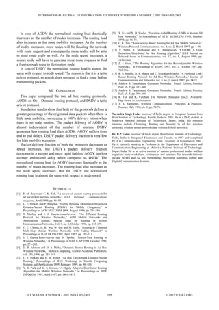 In case of AODV the normalized routing load drastically
increases as the number of nodes increases. The routing load
also increases as the node mobility increases. As the number
of nodes increases, more nodes will be flooding the network
with route request and consequently more nodes will be able
to send route reply as well. As the node speed increases, a
source node will have to generate more route requests to find
a fresh enough route to destination node.
In case of DSDV the normalized routing load is almost the
same with respect to node speed. The reason is that it is a table
driven protocol, so a node does not need to find a route before
transmitting packets.
VI. CONCLUSION
This paper compared the two ad hoc routing protocols.
AODV an On – Demand routing protocol, and DSDV a table
driven protocol.
Simulation results show that both of the protocols deliver a
greater percentage of the originated data packets when there is
little node mobility, converging to 100% delivery ration when
there is no node motion. The packet delivery of AODV is
almost independent of the number of sources. DSDV
generates less routing load then AODV. AODV suffers from
end to end delays. DSDV packet delivery fraction is very low
for high mobility scenarios.
Packet delivery fraction of both the protocols decreases as
speed increases, but DSDV’s packet delivery fraction
decreases in a steeper and more rapid fashion. AODV has less
average end-to-end delay when compared to DSDV. The
normalized routing load for AODV increases drastically as the
number of nodes increases. The routing load also increases as
the node speed increases. But for DSDV the normalized
routing load is almost the same with respect to node speed
REFERENCES
[1] E. M. Royer and C. K. Toh, “A review of current routing protocols for
ad hoc mobile wireless networks,” IEEE Personal Communications
magazine, April 1999, pp. 46–55.
[2] C. E. Perkins and P. Bhagwat, “Highly Dynamic Destination-Sequenced
Distance-Vector Routing (DSDV) for Mobile Computers,” in
Proceedings of ACM SIGCOMM 1994, August 1994, pp. 234-244.
[3] S. Murhty and J. J. Garcia-Luna-Aceves, “An Efficient Routing
Protocol for Wireless Networks,” ACM Mobile Networks and
Applications Journal, Special Issue on Routing in Mobile
Communication Networks, Vol. 1, no. 2, October 1996, pp. 183-197.
[4] C. C. Chiang, H. K. Wu, W. Liu and M. Gerla, “Routing in Clustered
Multi-Hop Mobile Wireless Networks with Fading Channel,” in
Proceedings of IEEE SICON 1997, April 1997, pp. 197-211.
[5] J. J. Garcia-Luna-Aceves and M. Spohn, “Source-Tree Routing in
Wireless Networks,” in Proceedings of IEEE ICNP 1999, October 1999,
pp. 273-282.
[6] D. B. Johnson and D. A. Malta, “Dynamic Source Routing in Ad Hoc
Wireless Networks,” Mobile Computing, Kluwer Academic Publishers,
vol. 353, 1996, pp. 153-181.
[7] C. E. Perkins and E. M. Royer, “Ad Hoc On-Demand Distance Vector
Routing,” Proceedings of IEEE Workshop on Mobile Computing
Systems and Applications 1999, February 1999, pp. 90-100.
[8] V. D. Park and M. S. Corson, “A Highly Adaptive Distributed Routing
Algorithm for Mobile Wireless Networks,” in Proceedings of IEEE
INFOCOM 1997, April 1997, pp. 1405-1413.
[9] Y. Ko and N. H. Vaidya, “Location-Aided Routing (LAR) in Mobile Ad
Hoc Networks,” in Proceedings of ACM MOBICOM 1998, October
1998, pp. 66-75.
[10] C. K. Toh, “Associativity-Based Routing for Ad Hoc Mobile Networks,”
Wireless Personal Communications, vol. 4, no. 2, March 1997, pp. 1-36.
[11] P. Sinha, R. Shivkumar and V. Bharghavan, “CEDAR: A Core
Extraction Distributed Ad Hoc Routing Algorithm,” IEEE Journal on
Selected Areas in Communications, vol. 17, no. 8, August 1999, pp.
1454-1466.
[12] Z. J. Haas, “The Routing Algorithm for the Reconfigurable Wireless
Networks,” in Proceedings of ICUPC 1997, vol. 2, October 1997, pp.
562-566.
[13] R. S. Sisodia, B. S. Manoj and C. Siva Ram Murthy, “A Preferred Link-
Based Routing Protocol for Ad Hoc Wireless Networks,” Journal of
Communications and Networks, vol. 4, no. 1, march 2002, pp. 14-21.
[14] Andrew S. Tanenbaum, Computer Networks. Fourth Edition, Prentice
Hall, ch. 5, pp. 357-360.
[15] Andrew S. Tanenbaum, Computer Networks. Fourth Edition, Prentice
Hall, ch. 5, pp. 360-366.
[16] K. Fall and K. Vardhan, The Network Simulator (ns-2). Available:
http://www.isi.edu/nsnam/ns
[17] T. S. Rappaport, Wireless Communications, Principles & Practices.
Prentice Hall, 1996, ch. 3, pp. 70-74.
Narendra Singh Yadav received M.Tech. degree in Computer Science from
Birla Institute of Technology, Ranchi, India in 2002. He is a Ph.D student at
Malaviya National Institute of Technology, Jaipur, India. His research
interests include Clustering, Routing and Security in ad hoc wireless
networks, wireless sensor networks and wireless hybrid networks.
Dr. R.P.Yadav received M.Tech. degree from Indian Institute of Technology,
Delhi, India in Integrated Electronics and Circuits in 1987 and completed
Ph.D in Communication Engineering from University of Rajasthan in 2001.
He is currently working as Professor in the Department of Electronics and
Communication Engineering at Malaviya National Institute of Technology,
Jaipur, India. He is an active member of various professional bodies and has
organized many workshops, conferences and seminars. His research interests
include MIMO and Ad hoc Networking, Microstrip Antennas, coding and
Digital Communication Systems.
INTERNATIONAL JOURNAL OF INFORMATION TECHNOLOGY VOLUME 4 NUMBER 2 2007 ISSN 1305-2403
IJIT VOLUME 4 NUMBER 2 2007 ISSN 1305-2403 109 © 2007 WASET.ORG
 