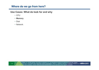 Where do we go from here?

Use Cases: What do look for and why
     • CPU
     • Memory
     • Disk
     • Network




     Copyright © 2010 VMware, Inc. All rights reserved. This product is protected by U.S. and international copyright and intellectual property laws. VMware
17   products are covered by one or more patents listed at http://www.vmware.com/go/patents. VMware is a registered trademark or trademark of VMware, Inc. in
     the United States and/or other jurisdictions. All other marks and names mentioned herein may be trademarks of their respective companies.
 