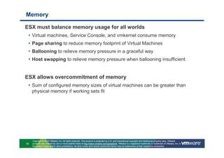 Memory

ESX must balance memory usage for all worlds
 •   Virtual machines, Service Console, and vmkernel consume memory
 •   Page sharing to reduce memory footprint of Virtual Machines
 •   Ballooning to relieve memory pressure in a graceful way
 •   Host swapping to relieve memory pressure when ballooning insufficient


ESX allows overcommitment of memory
 • Sum of configured memory sizes of virtual machines can be greater than
     physical memory if working sets fit




     Copyright © 2010 VMware, Inc. All rights reserved. This product is protected by U.S. and international copyright and intellectual property laws. VMware
18   products are covered by one or more patents listed at http://www.vmware.com/go/patents. VMware is a registered trademark or trademark of VMware, Inc. in
     the United States and/or other jurisdictions. All other marks and names mentioned herein may be trademarks of their respective companies.
 