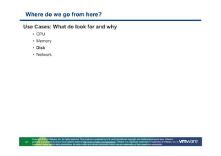 Where do we go from here?

Use Cases: What do look for and why
     • CPU
     • Memory
     • Disk
     • Network




     Copyright © 2010 VMware, Inc. All rights reserved. This product is protected by U.S. and international copyright and intellectual property laws. VMware
27   products are covered by one or more patents listed at http://www.vmware.com/go/patents. VMware is a registered trademark or trademark of VMware, Inc. in
     the United States and/or other jurisdictions. All other marks and names mentioned herein may be trademarks of their respective companies.
 