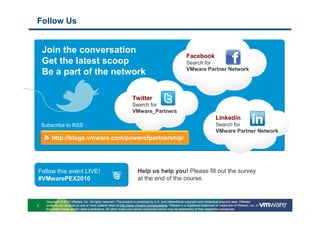 Follow Us


    Join the conversation
                                                                                                          Facebook
    Get the latest scoop                                                                                  Search for
                                                                                                          VMware Partner Network
    Be a part of the network

                                                                   Twitter            t
                                                                   Search for
                                                                   VMware_Partners
                                                                                                                               Linkedin
    Subscribe to RSS                                                                                                           Search for
                                                                                                                               VMware Partner Network
         http://blogs.vmware.com/powerofpartnership/




Follow this event LIVE!                                                Help us help you! Please fill out the survey
#VMwarePEX2010                                                         at the end of the course.


      Copyright © 2010 VMware, Inc. All rights reserved. This product is protected by U.S. and international copyright and intellectual property laws. VMware
3     products are covered by one or more patents listed at http://www.vmware.com/go/patents. VMware is a registered trademark or trademark of VMware, Inc. in
      the United States and/or other jurisdictions. All other marks and names mentioned herein may be trademarks of their respective companies.
 