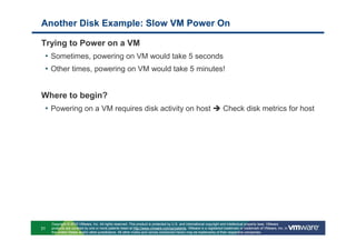 Another Disk Example: Slow VM Power On

Trying to Power on a VM
 • Sometimes, powering on VM would take 5 seconds
 • Other times, powering on VM would take 5 minutes!


Where to begin?
 • Powering on a VM requires disk activity on host                                                                 Check disk metrics for host




     Copyright © 2010 VMware, Inc. All rights reserved. This product is protected by U.S. and international copyright and intellectual property laws. VMware
31   products are covered by one or more patents listed at http://www.vmware.com/go/patents. VMware is a registered trademark or trademark of VMware, Inc. in
     the United States and/or other jurisdictions. All other marks and names mentioned herein may be trademarks of their respective companies.
 