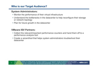 Who is our Target Audience?
System Administrators:
 • Monitor the performance of their virtual infrastructure
 • Understand the bottlenecks in the datacenter to help reconfigure their storage
      or network topology
    • Plan for future growth in the datacenter


VMware ISV Partners:
 • Collect the relevant/important performance counters and hand them off to a
      performance analysis tool
    • Create a wizard/tool that helps system administrators troubleshoot their
      datacenter




      Copyright © 2010 VMware, Inc. All rights reserved. This product is protected by U.S. and international copyright and intellectual property laws. VMware
4     products are covered by one or more patents listed at http://www.vmware.com/go/patents. VMware is a registered trademark or trademark of VMware, Inc. in
      the United States and/or other jurisdictions. All other marks and names mentioned herein may be trademarks of their respective companies.
 