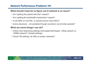 Network Performance Problems 101

What should I look for to figure out if network is an issue?
 •   Am I getting the packet rate that I expect?
 •   Am I getting the bandwidth (read/write) I expect?
 •   Is all traffic on one NIC, or spread across many NICs?
 •   [more advanced…not available through counters]: out-of-order packets?
What are some things I can do?
 • Check host networking settings (full-duplex/half-duplex, 10Gig network vs
     100Mb network?, firewall settings)
 • Check VM settings: all VMs on proper networks?




     Copyright © 2010 VMware, Inc. All rights reserved. This product is protected by U.S. and international copyright and intellectual property laws. VMware
42   products are covered by one or more patents listed at http://www.vmware.com/go/patents. VMware is a registered trademark or trademark of VMware, Inc. in
     the United States and/or other jurisdictions. All other marks and names mentioned herein may be trademarks of their respective companies.
 