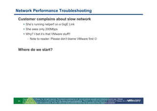 Network Performance Troubleshooting

 Customer complains about slow network
          She’s running netperf on a GigE Link
          She sees only 200Mbps
          Why? I bet it’s that VMware stuff!!
            - Note to reader: Please don’t blame VMware first ☺


 Where do we start?




      Copyright © 2010 VMware, Inc. All rights reserved. This product is protected by U.S. and international copyright and intellectual property laws. VMware
 44   products are covered by one or more patents listed at http://www.vmware.com/go/patents. VMware is a registered trademark or trademark of VMware, Inc. in
      the United States and/or other jurisdictions. All other marks and names mentioned herein may be trademarks of their respective companies.
 