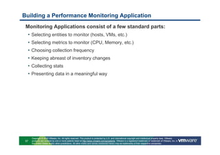 Building a Performance Monitoring Application
 Monitoring Applications consist of a few standard parts:
  •   Selecting entities to monitor (hosts, VMs, etc.)
  •   Selecting metrics to monitor (CPU, Memory, etc.)
  •   Choosing collection frequency
  •   Keeping abreast of inventory changes
  •   Collecting stats
  •   Presenting data in a meaningful way




      Copyright © 2010 VMware, Inc. All rights reserved. This product is protected by U.S. and international copyright and intellectual property laws. VMware
 57   products are covered by one or more patents listed at http://www.vmware.com/go/patents. VMware is a registered trademark or trademark of VMware, Inc. in
      the United States and/or other jurisdictions. All other marks and names mentioned herein may be trademarks of their respective companies.
 