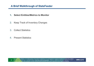 A Brief Walkthrough of StatsFeeder


1. Select Entities/Metrics to Monitor


2. Keep Track of Inventory Changes


3. Collect Statistics


4. Present Statistics




     Copyright © 2010 VMware, Inc. All rights reserved. This product is protected by U.S. and international copyright and intellectual property laws. VMware
59   products are covered by one or more patents listed at http://www.vmware.com/go/patents. VMware is a registered trademark or trademark of VMware, Inc. in
     the United States and/or other jurisdictions. All other marks and names mentioned herein may be trademarks of their respective companies.
 