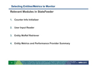 Selecting Entities/Metrics to Monitor

Relevant Modules in StatsFeeder

1. Counter Info Initializer


2. User Input Reader


3. Entity MoRef Retriever


4. Entity Metrics and Performance Provider Summary




     Copyright © 2010 VMware, Inc. All rights reserved. This product is protected by U.S. and international copyright and intellectual property laws. VMware
60   products are covered by one or more patents listed at http://www.vmware.com/go/patents. VMware is a registered trademark or trademark of VMware, Inc. in
     the United States and/or other jurisdictions. All other marks and names mentioned herein may be trademarks of their respective companies.
 