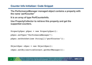 Counter Info Initializer: Code Snippet

The PerformanceManager managed object contains a property with
the name ‘perfCounter’
It is an array of type PerfCounterInfo.
Use PropertyCollector to retrieve this property and get the
supported counters.


PropertySpec pSpec = new PropertySpec();
pSpec.setType(“PerformanceManager”);
pSpec.setPathSet(new String[]{“perfCounter”});


ObjectSpec oSpec = new ObjectSpec();
oSpec.setObj(serviceContent.getPerfManager());



     Copyright © 2010 VMware, Inc. All rights reserved. This product is protected by U.S. and international copyright and intellectual property laws. VMware
62   products are covered by one or more patents listed at http://www.vmware.com/go/patents. VMware is a registered trademark or trademark of VMware, Inc. in
     the United States and/or other jurisdictions. All other marks and names mentioned herein may be trademarks of their respective companies.
 