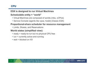 CPU

ESX is designed to run Virtual Machines
Schedulable entity = “world”
 • Virtual Machines are composed of worlds (mks, vCPUs)
 • Service Console (agents like vpxa, hostd) (Classic ESX)
Proportional-share scheduler for resource management
 • Limits, Shares, and Reservations
World states (simplified view):
 • ready = ready-to-run but no physical CPU free
 • run = currently active and running
 • wait = blocked on I/O




    Copyright © 2010 VMware, Inc. All rights reserved. This product is protected by U.S. and international copyright and intellectual property laws. VMware
7   products are covered by one or more patents listed at http://www.vmware.com/go/patents. VMware is a registered trademark or trademark of VMware, Inc. in
    the United States and/or other jurisdictions. All other marks and names mentioned herein may be trademarks of their respective companies.
 