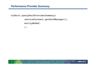 Performance Provider Summary


vimPort.queryPerfProviderSummary(
                              serviceContent.getPerfManager(),
                              entityMoRef,
                              );




     Copyright © 2010 VMware, Inc. All rights reserved. This product is protected by U.S. and international copyright and intellectual property laws. VMware
70   products are covered by one or more patents listed at http://www.vmware.com/go/patents. VMware is a registered trademark or trademark of VMware, Inc. in
     the United States and/or other jurisdictions. All other marks and names mentioned herein may be trademarks of their respective companies.
 