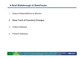 A Brief Walkthrough of StatsFeeder


1. Select Entities/Metrics to Monitor


2. Keep Track of Inventory Changes


3. Collect Statistics


4. Present Statistics




     Copyright © 2010 VMware, Inc. All rights reserved. This product is protected by U.S. and international copyright and intellectual property laws. VMware
71   products are covered by one or more patents listed at http://www.vmware.com/go/patents. VMware is a registered trademark or trademark of VMware, Inc. in
     the United States and/or other jurisdictions. All other marks and names mentioned herein may be trademarks of their respective companies.
 