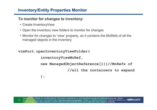 Inventory/Entity Properties Monitor

To monitor for changes to inventory:
 • Create InventoryView
 • Open the inventory view folders to monitor for changes
 • Monitor for changes to ‘view’ property, as it contains the MoRefs of all the
     managed objects in the inventory


vimPort.openInventoryViewFolder(
                               inventoryViewMoRef,
                               new ManagedObjectReference[]{}//MoRefs of
                                                                      //all the containers to expand
                               );




     Copyright © 2010 VMware, Inc. All rights reserved. This product is protected by U.S. and international copyright and intellectual property laws. VMware
74   products are covered by one or more patents listed at http://www.vmware.com/go/patents. VMware is a registered trademark or trademark of VMware, Inc. in
     the United States and/or other jurisdictions. All other marks and names mentioned herein may be trademarks of their respective companies.
 