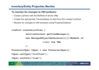 Inventory/Entity Properties Monitor

To monitor for changes to VM hardware:
 • Create ListView with the MoRefs of all the VMs
 • Create the appropriate TraversalSpec to start from the created ListView
 • Monitor for changes to VM hardware using PropertyCollector


vimPort.createListView (
                               serviceContent.getViewManager(),
                               new ManagedObjectReference[]{}//MoRefs of
                                                                      //all the VMs
                               );
TraversalSpec tSpec = new TraversalSpec();
tSpec.setType(“ListView”);
tSpec.setPath(“view”);
     Copyright © 2010 VMware, Inc. All rights reserved. This product is protected by U.S. and international copyright and intellectual property laws. VMware
75   products are covered by one or more patents listed at http://www.vmware.com/go/patents. VMware is a registered trademark or trademark of VMware, Inc. in
     the United States and/or other jurisdictions. All other marks and names mentioned herein may be trademarks of their respective companies.
 