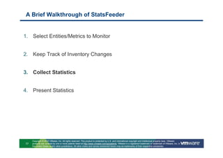 A Brief Walkthrough of StatsFeeder


1. Select Entities/Metrics to Monitor


2. Keep Track of Inventory Changes


3. Collect Statistics


4. Present Statistics




     Copyright © 2010 VMware, Inc. All rights reserved. This product is protected by U.S. and international copyright and intellectual property laws. VMware
77   products are covered by one or more patents listed at http://www.vmware.com/go/patents. VMware is a registered trademark or trademark of VMware, Inc. in
     the United States and/or other jurisdictions. All other marks and names mentioned herein may be trademarks of their respective companies.
 