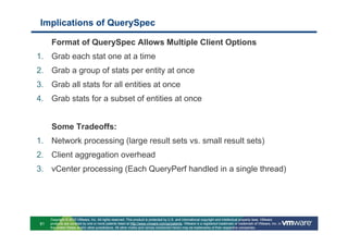 Implications of QuerySpec

     Format of QuerySpec Allows Multiple Client Options
1. Grab each stat one at a time
2. Grab a group of stats per entity at once
3. Grab all stats for all entities at once
4. Grab stats for a subset of entities at once


     Some Tradeoffs:
1. Network processing (large result sets vs. small result sets)
2. Client aggregation overhead
3. vCenter processing (Each QueryPerf handled in a single thread)




     Copyright © 2010 VMware, Inc. All rights reserved. This product is protected by U.S. and international copyright and intellectual property laws. VMware
81   products are covered by one or more patents listed at http://www.vmware.com/go/patents. VMware is a registered trademark or trademark of VMware, Inc. in
     the United States and/or other jurisdictions. All other marks and names mentioned herein may be trademarks of their respective companies.
 