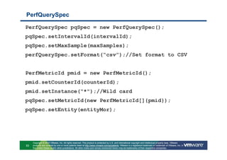 PerfQuerySpec

PerfQuerySpec pqSpec = new PerfQuerySpec();
pqSpec.setIntervalId(intervalId);
pqSpec.setMaxSample(maxSamples);
perfQuerySpec.setFormat(“csv”);//Set format to CSV


PerfMetricId pmid = new PerfMetricId();
pmid.setCounterId(counterId);
pmid.setInstance("*");//Wild card
pqSpec.setMetricId(new PerfMetricId[]{pmid});
pqSpec.setEntity(entityMor);




     Copyright © 2010 VMware, Inc. All rights reserved. This product is protected by U.S. and international copyright and intellectual property laws. VMware
83   products are covered by one or more patents listed at http://www.vmware.com/go/patents. VMware is a registered trademark or trademark of VMware, Inc. in
     the United States and/or other jurisdictions. All other marks and names mentioned herein may be trademarks of their respective companies.
 