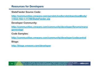 Resources for Developers

StatsFeeder Source Code:
http://communities.vmware.com/servlet/JiveServlet/downloadBody/
11933-102-1-11789/StatsFeeder.zip
Developer Community:
http://communities.vmware.com/community/developer/forums/mana
gementapi
Code Samples:
http://communities.vmware.com/community/developer/codecentral
Blogs:
http://blogs.vmware.com/developer




     Copyright © 2010 VMware, Inc. All rights reserved. This product is protected by U.S. and international copyright and intellectual property laws. VMware
95   products are covered by one or more patents listed at http://www.vmware.com/go/patents. VMware is a registered trademark or trademark of VMware, Inc. in
     the United States and/or other jurisdictions. All other marks and names mentioned herein may be trademarks of their respective companies.
 