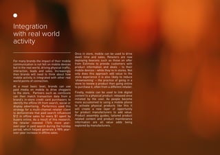 For many brands the impact of their mobile
communication is not felt on mobile devices
but in the real world, driving physical traffic,
interaction, leads and sales. Increasingly
then brands will need to think about how
mobile activity is integrated with other real
world points of connection.
At a most basic level, brands can use
paid media on mobile to drive shoppers
to the store. Partners such as comScore
can then match transaction data from a
brand’s in-store credit card purchasers to
identify the offline lift from search, social or
display advertising. Performics used this
strategy for a multi-channel retailer client
to demonstrate that paid search influenced
$12 in offline sales for every $1 spent by
buyers online. As a result of this research,
the retailer invested 176% more year-
over-year in paid search during the holiday
period, which helped generate a 98% year-
over-year increase in offline sales.
Once in store, mobile can be used to drive
dwell time and sales. Retailers are now
deploying beacons such as those on offer
from Estimote to provide customers with
product information and deals - to their
mobile devices - while they’re in stores. Not
only does this approach add value to the
store experience it is also likely to reduce
‘showrooming’ – the practice of going in a
store to review a product then going online
to purchase it, often from a different retailer.
Finally, mobile can be used to link digital
content to a physical product: released once
initiated by the user. As people become
more accustomed to using a mobile phone
to activate physical products like this it
will create a new layer of opportunity
for product manufacturers to add value.
Product assembly guides, tailored product
related content and product maintenance
information are all value adds being
explored by manufacturers.
Integration
with real world
activity
 