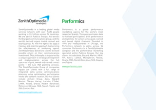 ZenithOptimedia is a leading global media
services network with over 7,400 people
working in 262 offices across 74 countries.
We are part of Publicis Groupe, the world’s
third largest communications group, and the
world’s second largest media counsel and
buying group. As the first agency to apply a
rigorous and objective approach to improving
the effectiveness of marketing spend,
ZenithOptimedia delivers to clients the best
possible return on their communications
investment. This philosophy is supported by
a unique approach to strategy development
and implementation across the full
spectrum of paid, owned and earned contact
points – the Live ROI planning process.
The ZenithOptimedia Group of companies
equips our clients with a full range of
integrated skills across communications
planning, value optimisation, performance
media and content creation. Our key clients
include Armani Group, Aviva, Bacardi
Martini, Clarins, Kering, Lactalis, L’Oréal,
LVMH, Nestlé, Oracle, Reckitt Benckiser,
Richemont Groupe, SCA, Sanofi, Toyota and
20th Century Fox.
www.zenithoptimedia.com
Performics is a global performance
marketing agency for the world’s most
respected brands. The agency activates data
to motivate participation, drive performance
and optimise for action across paid, earned
and owned digital channels. Founded in
1998 and headquartered in Chicago, the
Performics network is active across 34
countries. Performics is a ZenithOptimedia
company and the performance marketing
specialist within Publicis Groupe. Our key
clients include Aviva, Bacardi Martini, HM,
HP, Kohl’s, L’Oréal, MoneyGram, Nestlé,
Oracle, RBS, Reckitt Benckiser, SCA, Staples
and Toyota.
www.performics.com
 