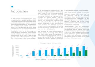 In 2009 analysts were predicting one billion
smartphone users globally by the year 2020.
Thoseforecasts,andmanythatfollowed,wildly
underestimated the pace at which the world
would adopt smartphones. In fact, we passed
the one billion mark in 2012, and at some
point in 2015 we will pass two billion global
smartphone users (Source: ZenithOptimedia).
As adoption grows, so too does usage and
traffic driven by more apps, faster network
speeds and better user experience. Gartner
estimates that we will see 59% year-on-year
growth in data traffic worldwide during 2015
and a 53% increase in data traffic next year.
As we accelerate into the post-PC era, we
are also seeing the rise of the mobile-only
user. These are the increasing numbers
of people who only access the internet
via mobile. Facebook for example - which
launched as a desktop website - now has
a third of its audience accessing it only on
mobile. This mobile-only audience trend
has both geographic and demographic
drivers. Geographic: driven by prohibitive
costs for fixed line internet access in
certain markets; demographic: driven by
younger audiences coming online for the
first time via mobile devices.
And, of course, as traffic and time shifts to
mobile devices, advertising dollars follow
suit. In fact, mobile will be the main driver of
advertising spend growth globally, forecast to
account for over half (51%) of all new spend
between 2014 and 2017, growing at an average
of 38% each year (Source: ZenithOptimedia).
This rapid channel growth is disrupting
business models even more than the
PC revolution due to its increased
distribution, faster product upgrade cycle
and personalisation capabilities. As well
as changing business models, mobile is
radically changing how brands should
approach end-to-end communication with
prospects and customers.
ZenithOptimedia, and its performance
marketingnetworkPerformics,haveidentified
four key areas of focus that will help brands
to better leverage the opportunities in mobile
in 2015. The first is how you plan for mobile;
second is how you optimise the experience
for mobile; third is how you measure the
effectiveness and fourth is how to use mobile
to enhance offline experiences.
Introduction
0
20000
40000
60000
80000
100000
120000
20172016201520142013201220112010200920082007
Globaldigitaladexpenditure
bydevice(US$Million)
+24.6%
+165%
- -
+9.4%
+25.7%
+19.0%
+71.7%
+9.1%
+234.4%
+12.7%
+119.7%
+10.5%
+85.1%
+7.4%
+74.9%
+7.5%
+51.8%
+4.7%
+41.5%
+7.8%
+23.4%
MobileDesktop Global internet ad expenditure growth by deviceX%
Global digital adspend - desktop vs mobile
 