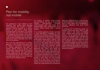 Our perspective is that mobility is more
important than mobile when planning
communications. We consider a ‘mobile’
approach limiting because it is device-
centric, not user-centric. While mobile
thinking focuses on the device, the mobility
approach takes into account context which
may change by time, location, environment
or behaviour. We believe that this approach
leads to more integrated and personalised
experiences which ultimately drive better
return on investment.
One of the key requirements of a mobility
approach is that brands think about how
to market to consumers in-the-moment,
by creating experiences that cater to
people’s specific needs at specific times
and locations. Savvy brands are striving to
deliver hyper-relevant and personalised
mobile experiences by leveraging data to
(1) understand and (2) cater to people with
pressing needs while on the go. And the
result of this is improved results.
For brands to deliver in-the-moment
communications, the key is contextually
relevant, time-sensitive, personal
communications with clear value, eg a
location-based offer communicated to a
person’s phone, exactly when a person
needs it.
For a mobility approach, brands must have
a deep data-driven knowledge of their
customers or prospects, understanding how
and why they use mobile devices. This data
insight may come in many forms, including
panel-based measurement systems such
as comScore, app tracking from the likes
of Flurry or even search data from Google.
Search data, specifically, can be a very good
source of insight into customers’ mobile
intent and consequently can be used to
determine their needs. Once needs are
determined, brands can then satisfy the
mobile need with a mobile experience or ad,
whichever is more appropriate. To illustrate,
if a consumer searches for your brand on a
smartphone during store hours, you could
provide a paid search ad that includes
directions to the store or a click-to-call
action. On the other hand, if the consumer
searches for your brand when your store is
closed, you could promote your ecommerce
experience. Beyond search, intent can also
be determined from contextual data points
such as time, device, geo, demographics,
interests, behaviour and prior brand
interaction
To illustrate, for a Performics client, our
research found that about 50% of paid
search clicks in the client’s “immediate
need” category were coming from mobile
devices. So we tailored ad copy to the
searchers’ immediate needs. The ads were
focused on driving phone calls (via paid
search click-to-call) so that searchers could
get immediate service in times of crisis.
Through this strategy, the client was able to
create hyper-relevant mobile experiences,
improve usability and utility, thus creating a
better value exchange with both its new and
existing customers.
Plan for mobility
not mobile
 