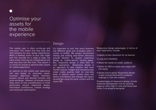 The mobile user is often on-the-go and
time-poor. This means that they have very
little patience for poor design experiences.
While a desktop visitor to your site might
wait five seconds for a page to load, the
same visitor entering via a mobile device will
wait less than half that time. This means it
is critical for brands to optimise their assets
for mobile experience.
An optimal on-site mobile user experience
will vary based on consumer needs,
business objectives, device interface,
product nature and desired function and
value exchange. However, all brands should
keep some on-site considerations in mind,
particularly around responsive design,
information architecture, content strategy
and conversion optimisation.
Design
It’s important to note that every business
has different goals and strategies when it
comes to mobile. We always recommend
testing and making data-driven decisions
around whether to employ responsive
design vs. mobile-specific landing pages.
But, responsive design is often best for
user experience. Responsive design is
an approach to web creation that uses
flexible layouts, images and cascading style
sheet media queries built on one-code
base. It detects users’ screen sizes and
device orientations and changes the layout
accordingly using the same content and the
same URL.
Responsive design advantages, in terms of
user experience, include:
• Adapts screen resolution for all devices
• Long-term flexibility
• Meets the needs of a wider audience
• Better for SEO on native site; keeps SEO
site equity
• Allows future agility. Responsive design
is best incorporated within a website
redesign or new site creation.
Disadvantages of responsive design include
extensive development time for existing
pages or sites, high IT costs and heavy load
times if not properly designed.
Optimise your
assets for
the mobile
experience
 