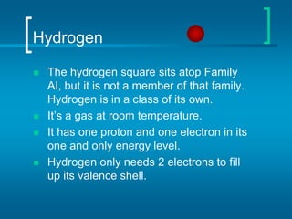 HydrogenThe hydrogen square sits atop Family AI, but it is not a member of that family. Hydrogen is in a class of its own.It’s a gas at room temperature.It has one proton and one electron in its one and only energy level.Hydrogen only needs 2 electrons to fill up its valence shell.