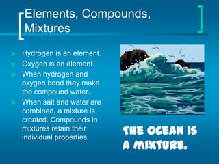 Elements, Compounds, MixturesHydrogen is an element.Oxygen is an element.When hydrogen and oxygen bond they make the compound water.When salt and water are combined, a mixture is created. Compounds in mixtures retain their individual properties.The ocean is a mixture.